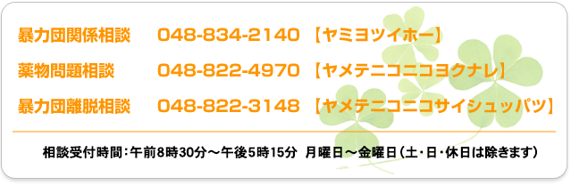 暴力団関係相談　048-834-2140 【ヤミヨツイホー】
薬物問題関係相談　　048-822-4970 【ヤメテニコニコヨクナレ】
暴力団離脱相談　048-822-3148 【ヤメテニコニコサイシュッパツ】